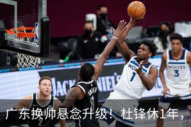 广东换帅悬念升级！杜锋休1年，5人教练组留坑，外教并非唯一选项
