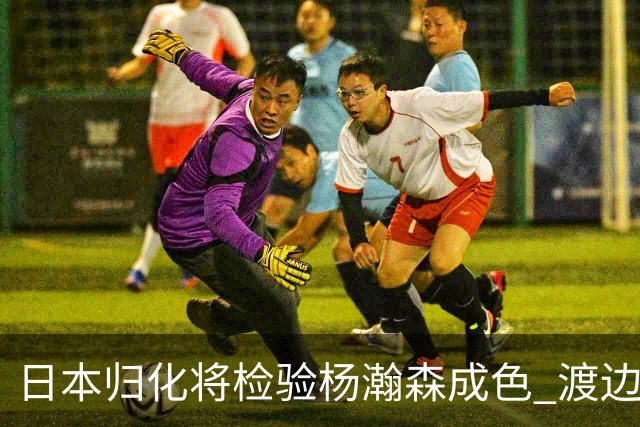 日本归化将检验杨瀚森成色 渡边：有实力击败中国男篮