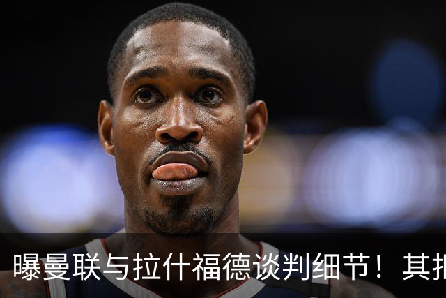 曝曼联与拉什福德谈判细节！其拒绝转会英超，拉爵被迫放弃签左翼