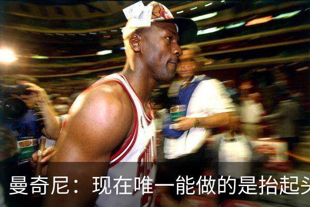 曼奇尼：现在唯一能做的是抬起头来 为未来做准备