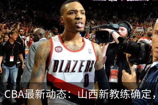 CBA最新动态：山西新教练确定，胡明轩膝伤未愈，刘晓宇重返北控担任助教